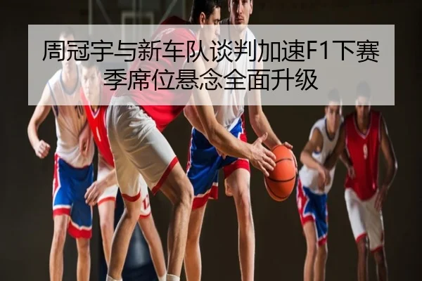 周冠宇与新车队谈判加速F1下赛季席位悬念全面升级