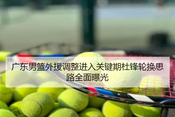 广东男篮外援调整进入关键期杜锋轮换思路全面曝光
